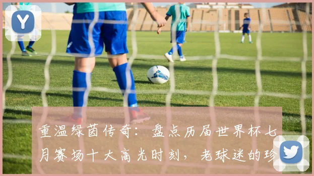 重温绿茵传奇：盘点历届世界杯七月赛场十大高光时刻，老球迷的珍藏回忆