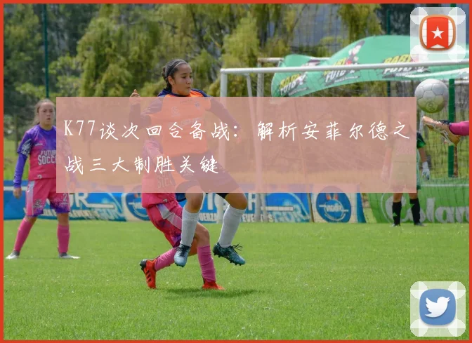 K77谈次回合备战：解析安菲尔德之战三大制胜关键