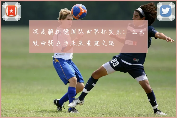 深度解析德国队世界杯失利:三大致命弱点与未来重建之路