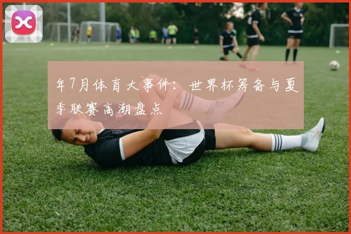 年7月体育大事件：世界杯筹备与夏季联赛高潮盘点