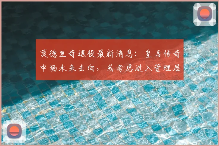 莫德里奇退役最新消息:皇马传奇中场未来去向,或考虑进入管理层