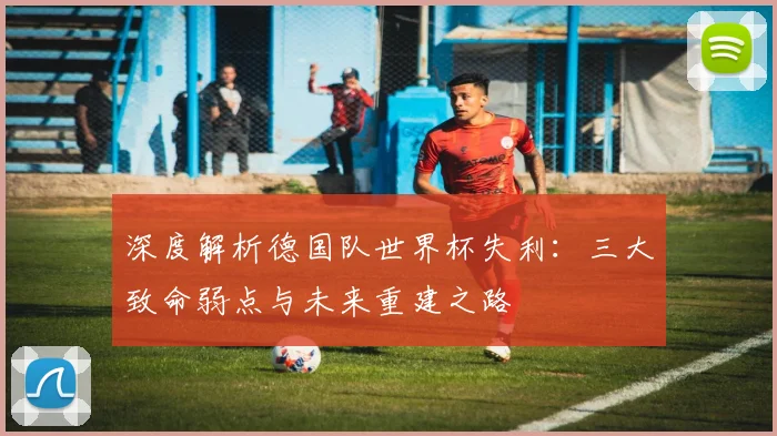 深度解析德国队世界杯失利：三大致命弱点与未来重建之路
